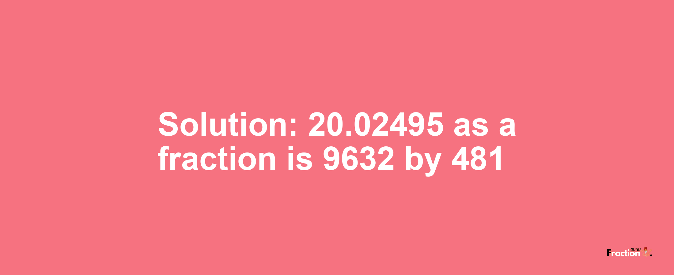 Solution:20.02495 as a fraction is 9632/481